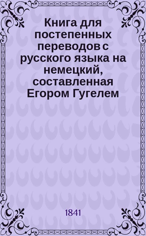 Книга для постепенных переводов с русского языка на немецкий, составленная Егором Гугелем, инспектором классов Императорского Сиротского института в Гатчине