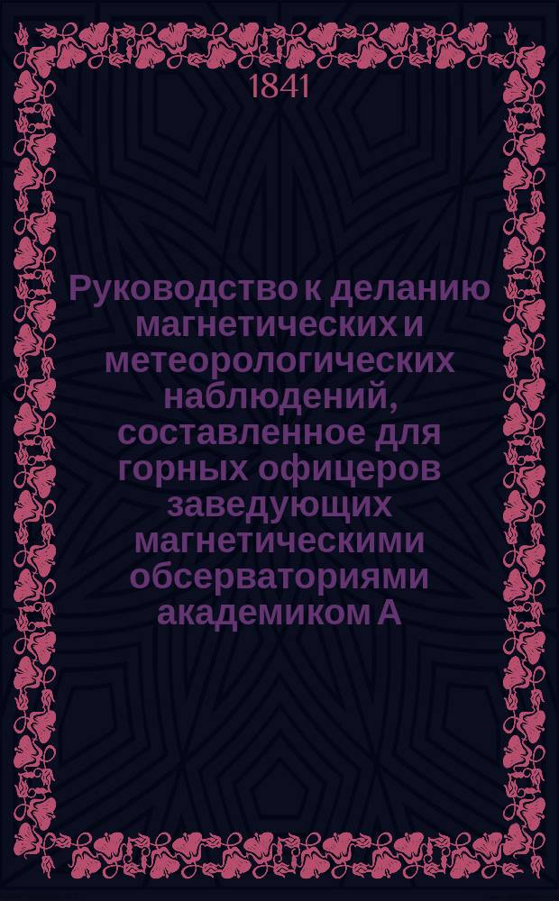 Руководство к деланию магнетических и метеорологических наблюдений, составленное для горных офицеров заведующих магнетическими обсерваториями академиком А. Купфером