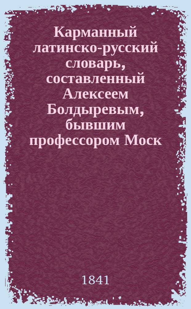 Карманный латинско-русский словарь, составленный Алексеем Болдыревым, бывшим профессором Моск. унив., стат. сов. и кав.