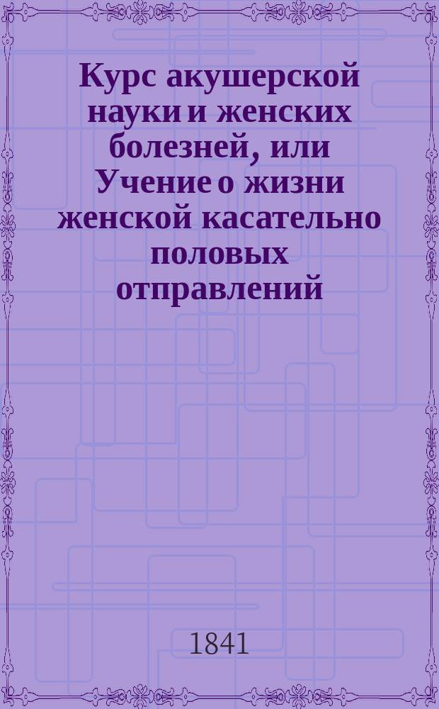 Курс акушерской науки и женских болезней, или Учение о жизни женской касательно половых отправлений, изложенное в физиологическом, диэтетическом, патологическом, терапевтическом и оперативном отношениях : Учеб. руководство, изд. Герасимом Кораблевым, о. пр. акуш. науки, жен. и дет. болезней при Моск. мед.-хир. акад., проф. повив. искусства при Моск. воспитат. доме академиком... [1]-3. [1 : Учение о жизни женской касательно половых отправлений, изложенное в физиологическом и диэтетическом отношениях]