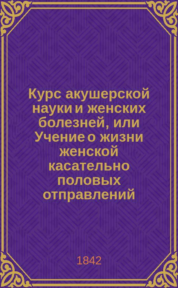 Курс акушерской науки и женских болезней, или Учение о жизни женской касательно половых отправлений, изложенное в физиологическом, диэтетическом, патологическом, терапевтическом и оперативном отношениях : Учеб. руководство, изд. Герасимом Кораблевым, о. пр. акуш. науки, жен. и дет. болезней при Моск. мед.-хир. акад., проф. повив. искусства при Моск. воспитат. доме академиком... [1]-3. 2 : Учение о жизни женской касательно половых отправлений, изложенное в патологическом, терапевтическом и оперативном отношениях