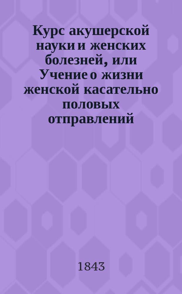 Курс акушерской науки и женских болезней, или Учение о жизни женской касательно половых отправлений, изложенное в физиологическом, диэтетическом, патологическом, терапевтическом и оперативном отношениях : Учеб. руководство, изд. Герасимом Кораблевым, о. пр. акуш. науки, жен. и дет. болезней при Моск. мед.-хир. акад., проф. повив. искусства при Моск. воспитат. доме академиком... [1]-3. 3 : Учение о жизни женской касательно половых отправлений, изложенное в патологическом, терапевтическом и оперативном отношениях