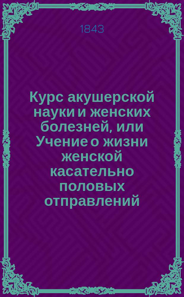 Курс акушерской науки и женских болезней, или Учение о жизни женской касательно половых отправлений, изложенное в физиологическом, диэтетическом, патологическом, терапевтическом и оперативном отношениях : Учеб. руководство, изд. Герасимом Кораблевым, о. пр. акуш. науки, жен. и дет. болезней при Моск. мед.-хир. акад., проф. повив. искусства при Моск. воспитат. доме академиком... [1]-3. 3. Акушерский... : Акушерский атлас...