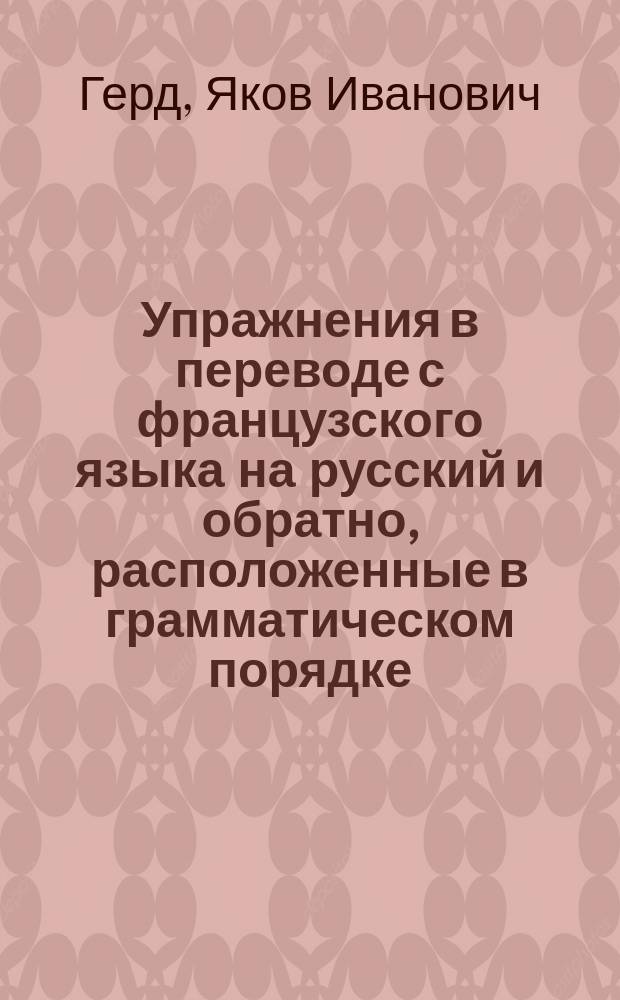 Упражнения в переводе с французского языка на русский и обратно, расположенные в грамматическом порядке : Извлеч. из грамматики Якова Герда