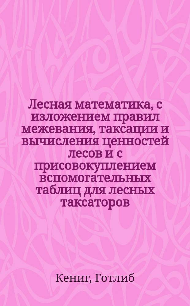 Лесная математика, с изложением правил межевания, таксации и вычисления ценностей лесов и с присовокуплением вспомогательных таблиц для лесных таксаторов