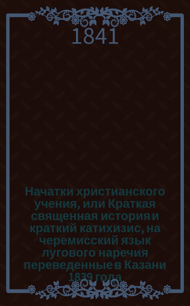 Начатки христианского учения, или Краткая священная история и краткий катихизис, на черемисский язык лугового наречия переведенные в Казани 1839 года
