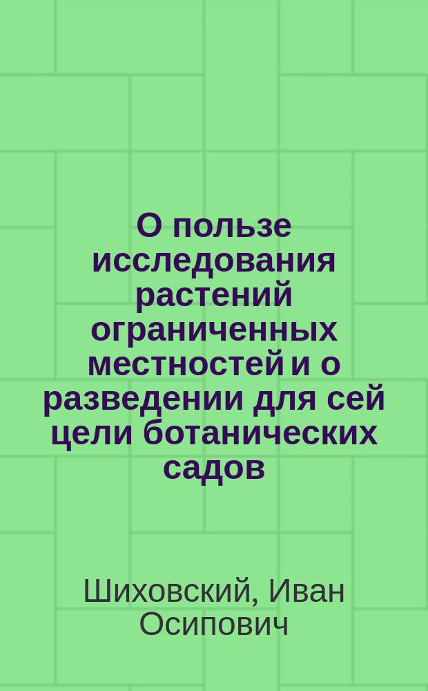О пользе исследования растений ограниченных местностей и о разведении для сей цели ботанических садов : Речь, произнес. в торжеств. собр. С.-Петерб. ун-та 3 апр. 1841 г. орд. проф. И. Шиховским