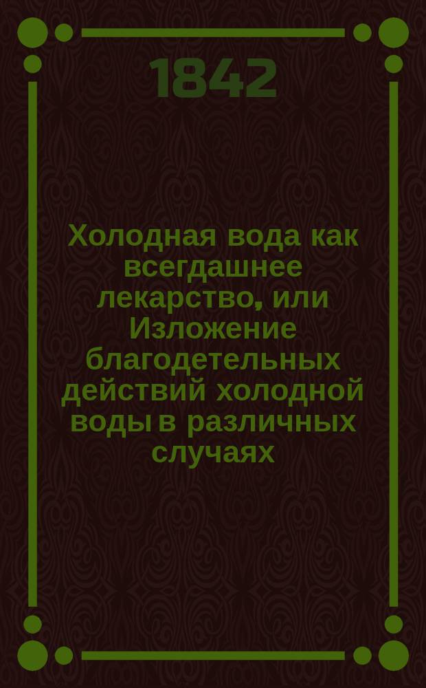 Холодная вода как всегдашнее лекарство, или Изложение благодетельных действий холодной воды в различных случаях, как для сохранения здоровья, так и для лечения болезней, с особенным взглядом на заведения для лечения водою, Натанаеля Вейгерсгейма, д-ра мед., хирургии и акушерства, практич. врача, оператора, акушера и члена различных учеб. о-в