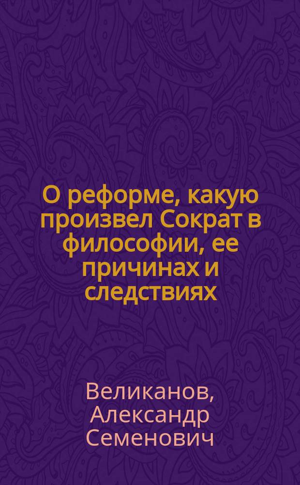 О реформе, какую произвел Сократ в философии, ее причинах и следствиях : Рассуждения студента Ришел. лицея, Александра Великанова