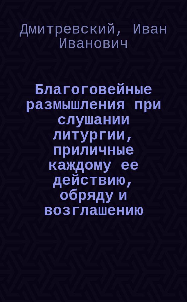 Благоговейные размышления при слушании литургии, приличные каждому ее действию, обряду и возглашению, извлеченные из Священного писания и последований церковных, для приложения их всякому из предстоящих к себе, с молитвенным возношением духа к богу