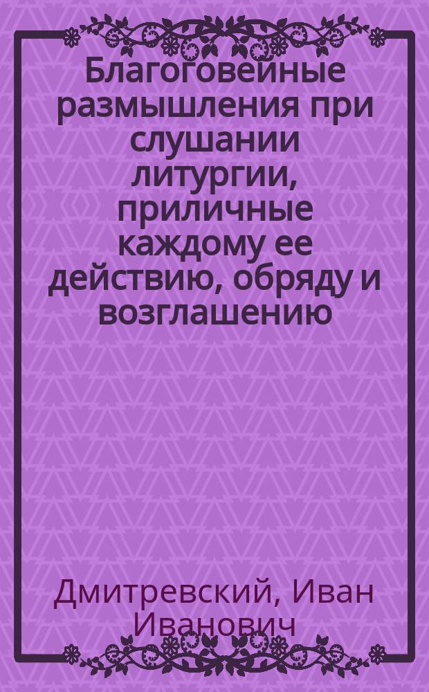 Благоговейные размышления при слушании литургии, приличные каждому ее действию, обряду и возглашению, извлеченные из Священного писания и последований церковных, для приложения их всякому из предстоящих к себе, с молитвенным возношением духа к богу