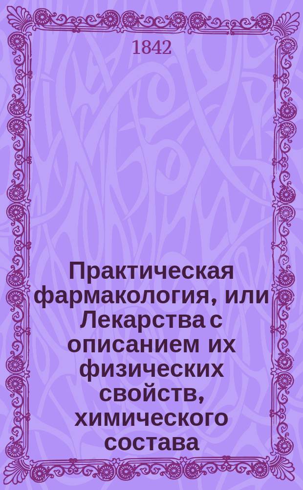 Практическая фармакология, или Лекарства с описанием их физических свойств, химического состава, действия на человеческое тело, приема, формы, болезней, в которых каждое лекарство оказалось полезным и с приложением рецептов лучших практических врачей