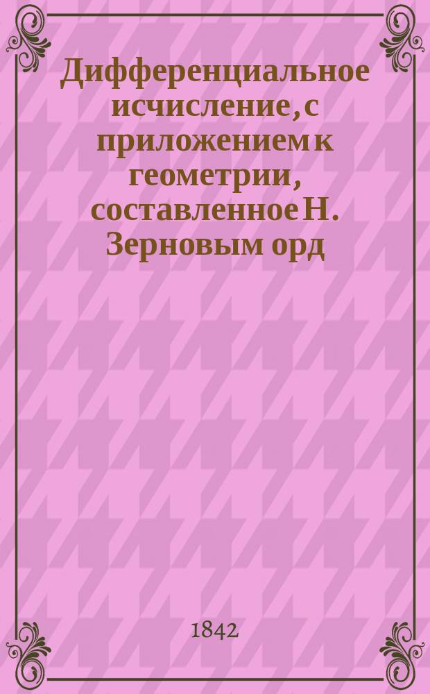 Дифференциальное исчисление, с приложением к геометрии, составленное Н. Зерновым орд. профессором Императорского Московского университета
