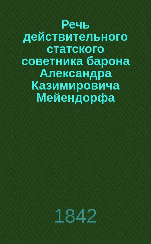 Речь действительного статского советника барона Александра Казимировича Мейендорфа, произнесенная при вступлении им в звание председателя Московского отделения Российских мануфактурного и коммерческого советов : Окт. 27 дня 1842 г