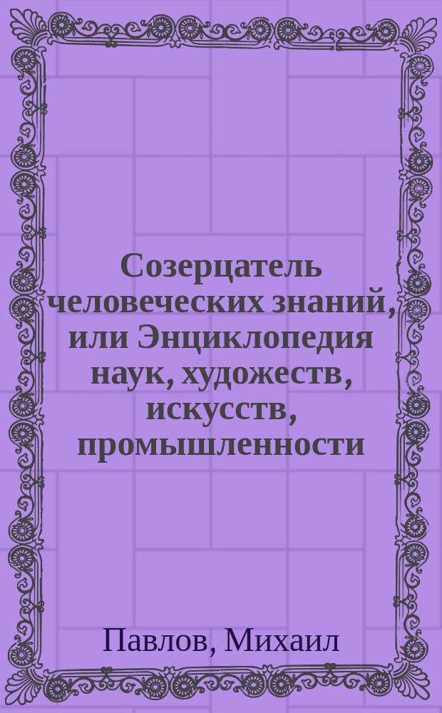 Созерцатель человеческих знаний, или Энциклопедия наук, художеств, искусств, промышленности, постановлений и проч.