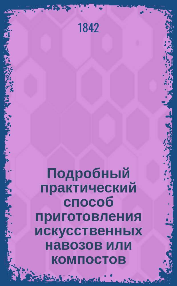 Подробный практический способ приготовления искусственных навозов или компостов, свойственных различным почвам, климату и засеваемым на них растениям: время их приготовления и унавоживания ими полей под колосовые, огородные, стручковые, товарные и маслоносные растения и удобрения разных кормовых трав, с показанием числа возов на указанную десятину : Кн. для помещичьих и крестьян. запашек