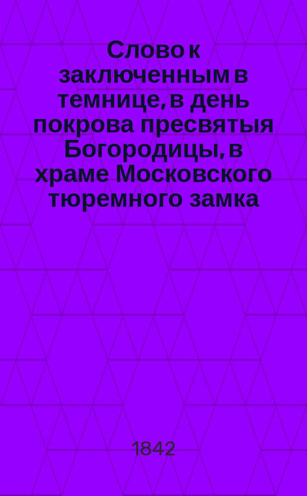 Слово к заключенным в темнице, в день покрова пресвятыя Богородицы, в храме Московского тюремного замка, говоренное членом Московского попечительного о тюрьмах комитета, священником магистром, Петром Покровским 1-го октября 1842 года