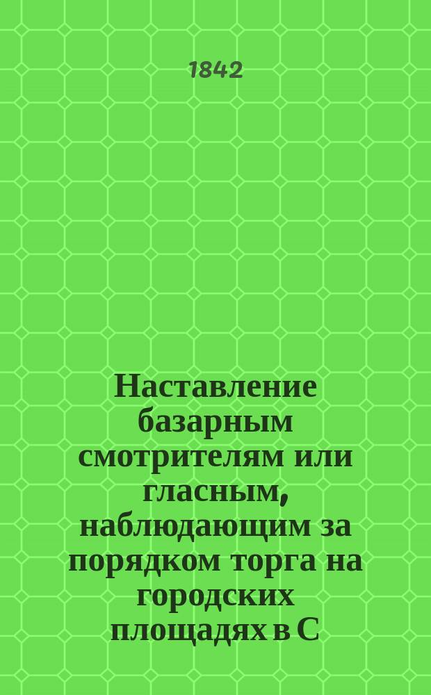 Наставление базарным смотрителям или гласным, наблюдающим за порядком торга на городских площадях в С.-Петербурге : (Утв... министром внутренних дел 28 нояб. 1842 г.)