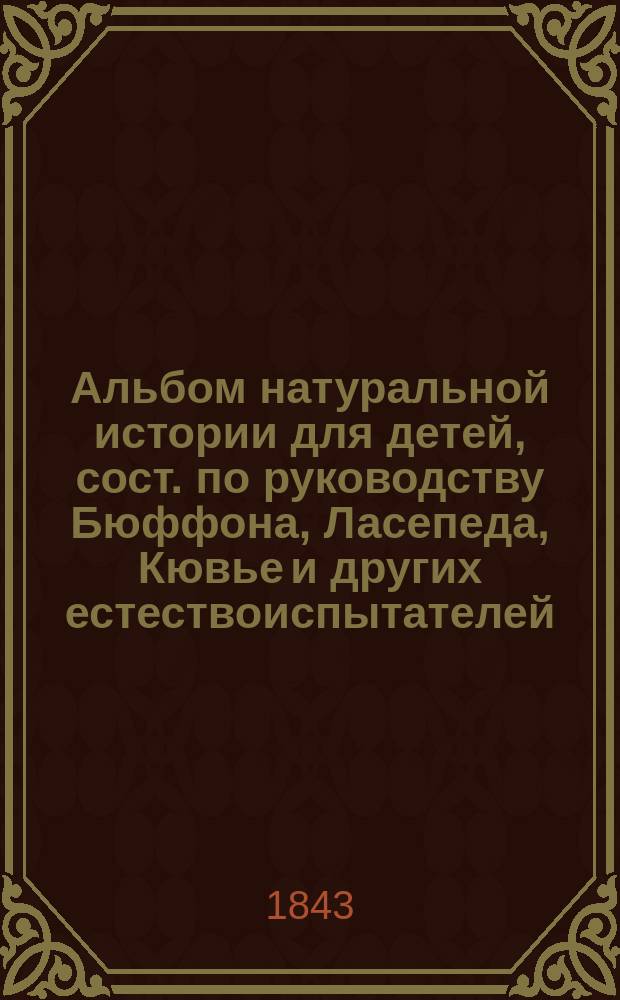 Альбом натуральной истории для детей, сост. по руководству Бюффона, Ласепеда, Кювье и других естествоиспытателей, наиболее способствовавших развитию и успехам этой науки, заключающий более пятисот прекрасных гравюр : Пер. с франц