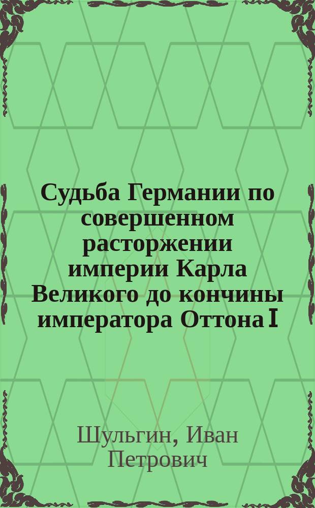 Судьба Германии по совершенном расторжении империи Карла Великого до кончины императора Оттона I : Чит. в собр. Рос. акад. 2 и 9 авг. 1841 г.