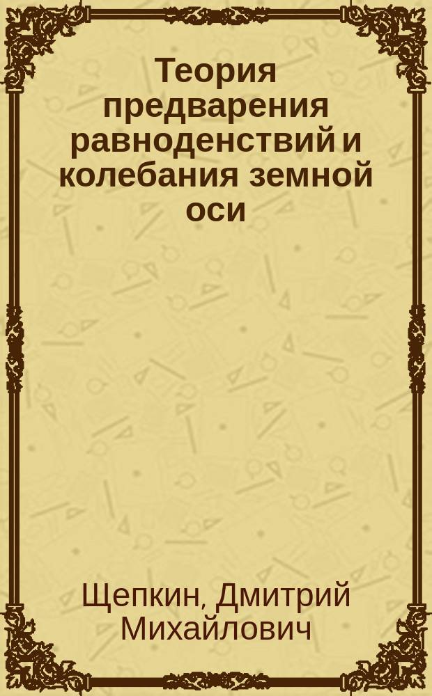 Теория предварения равноденствий и колебания земной оси : Рассуждение, напис. для получения степ. магистра канд. физ.-мат. наук Дмитрием Щепкиным