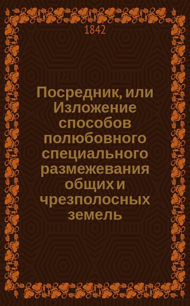 Посредник, или Изложение способов полюбовного специального размежевания общих и чрезполосных земель : С прибавлением форм и проектов объявлений, доверенностей, полюбовных сказок... : Руч. книжка для поземел. владельцев