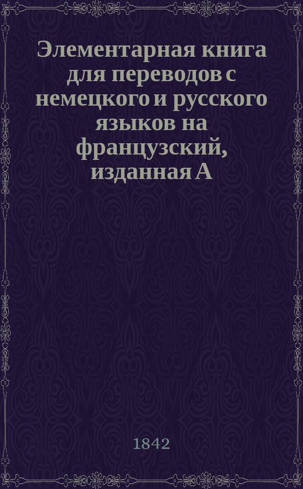 Элементарная книга для переводов с немецкого и русского языков на французский, изданная А. Фалле, учителем французского языка и географии в училище св. Анны
