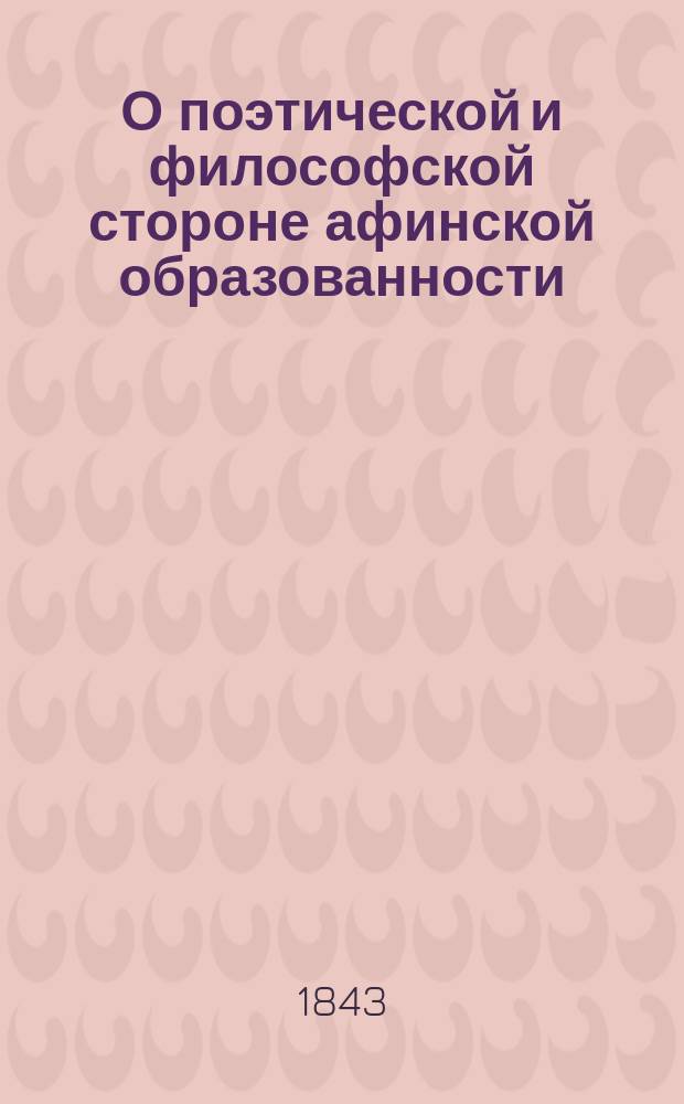 О поэтической и философской стороне афинской образованности : Речь э. орд. проф. д-ра философии Михаила Куторги, чит. 25 марта 1843 г. на торжеств. годич. акте в Имп. С.-Петерб. ун-те