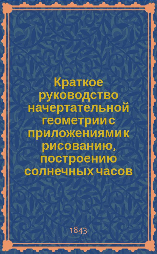 Краткое руководство начертательной геометрии с приложениями к рисованию, построению солнечных часов, географическим и морским картам и корабельной архитектуре, составленное А. Зеленым, капитан-лейтенантом Морского кадетского корпуса : Для воспитывающихся в Мор. кадет. корпусе