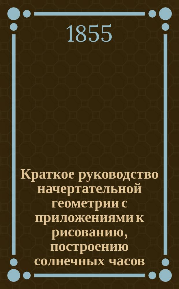 Краткое руководство начертательной геометрии с приложениями к рисованию, построению солнечных часов, географическим и морским картам и корабельной архитектуре, составленное А. Зеленым, капитан-лейтенантом Морского кадетского корпуса : Для воспитывающихся в Мор. кадет. корпусе