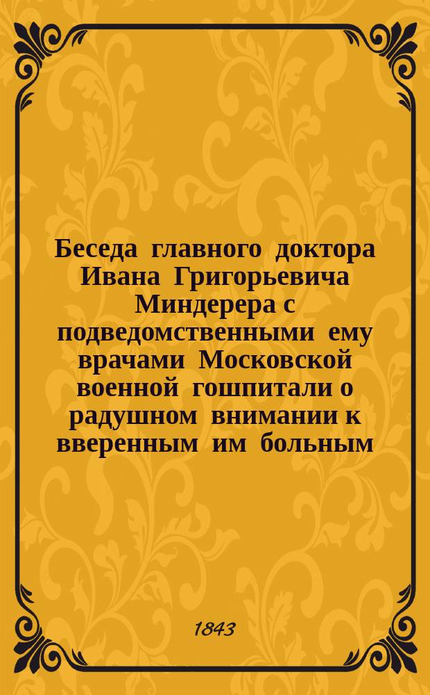 Беседа главного доктора Ивана Григорьевича Миндерера с подведомственными ему врачами Московской военной гошпитали о радушном внимании к вверенным им больным, или Краткий взгляд на уважительные достоинства медицинского начальника, изложенное Московского воспитательного дома Мариинской больницы старшим врачам... Гавриилом Малаховым