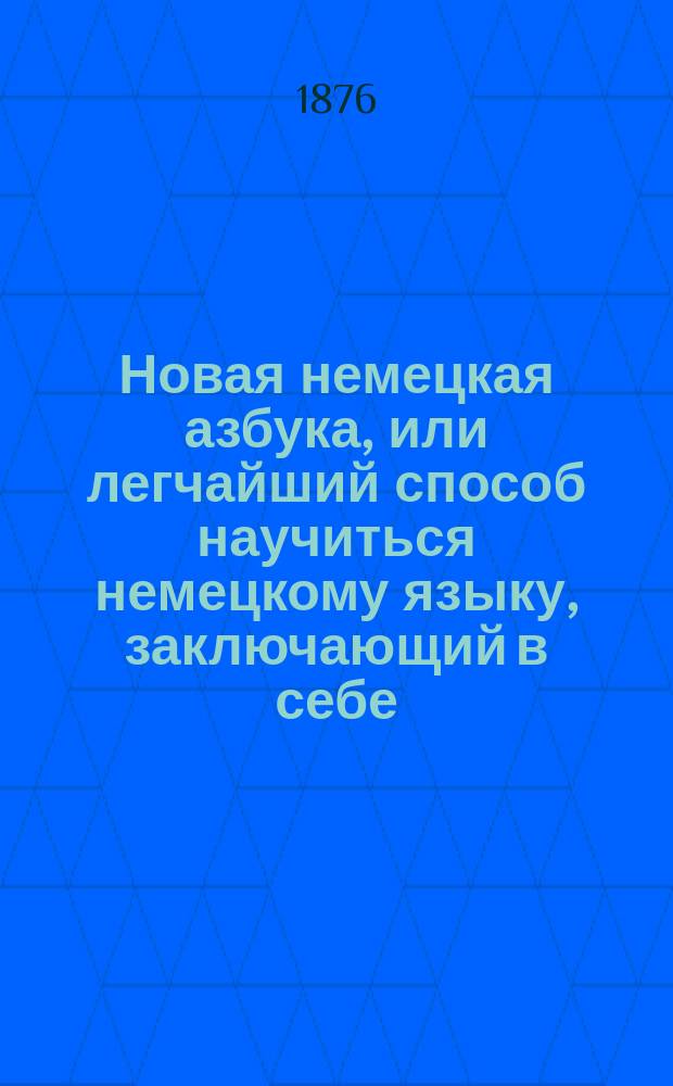 Новая немецкая азбука, или легчайший способ научиться немецкому языку, заключающий в себе: произношения, примеры для чтения в прозе и стихах, краткий словарь, разговоры и сокращенную немецкую грамматику