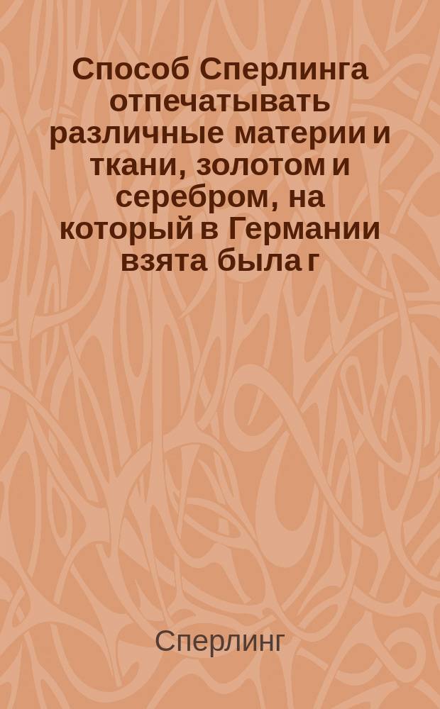 Способ Сперлинга отпечатывать различные материи и ткани, золотом и серебром, на который в Германии взята была г. Шуле 10-летняя привилегия : Извлеч. из "Bulletin de la Société industrielle № 6" : С присовокуплением секрета составлять новые симпат. чернила