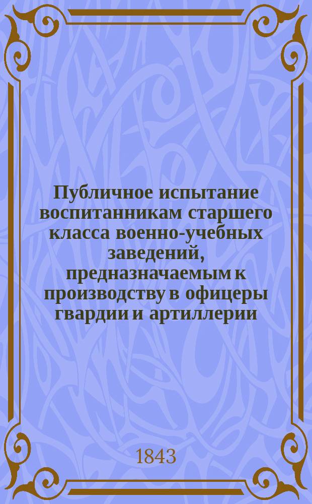 Публичное испытание воспитанникам старшего класса военно-учебных заведений, предназначаемым к производству в офицеры гвардии и артиллерии. 1842-1843