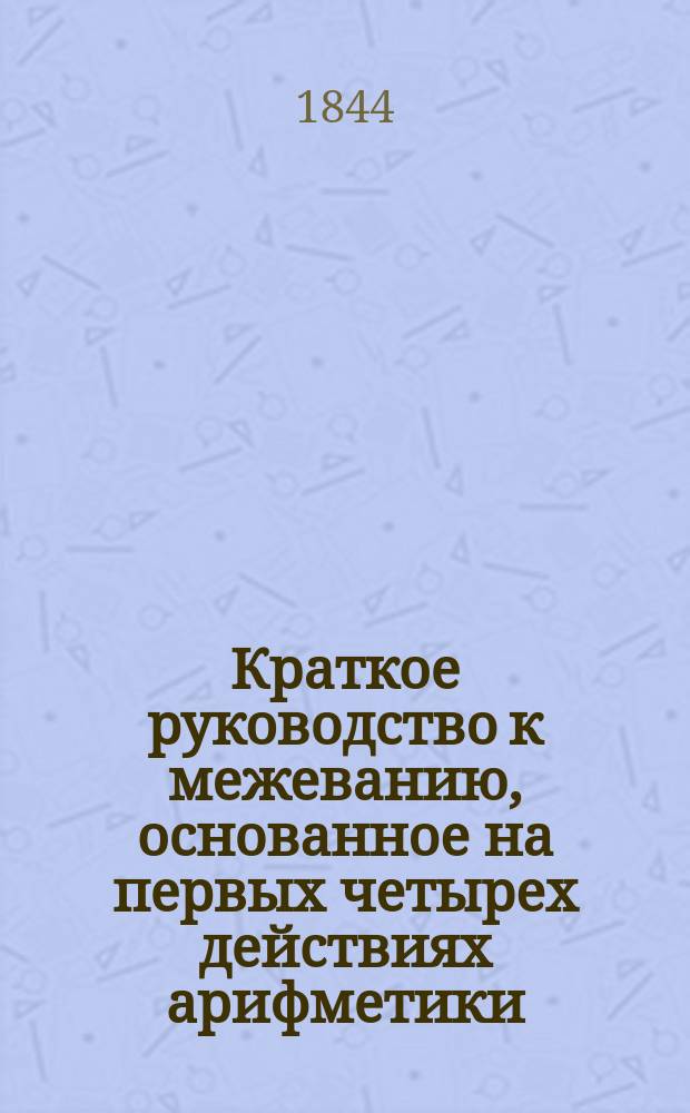 Краткое руководство к межеванию, основанное на первых четырех действиях арифметики, с изложением необходимых при этом первоначальных сведений в геометрии...