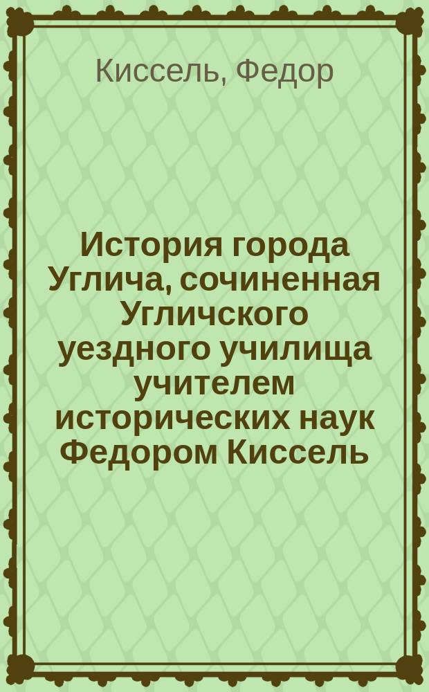История города Углича, сочиненная Угличского уездного училища учителем исторических наук Федором Киссель