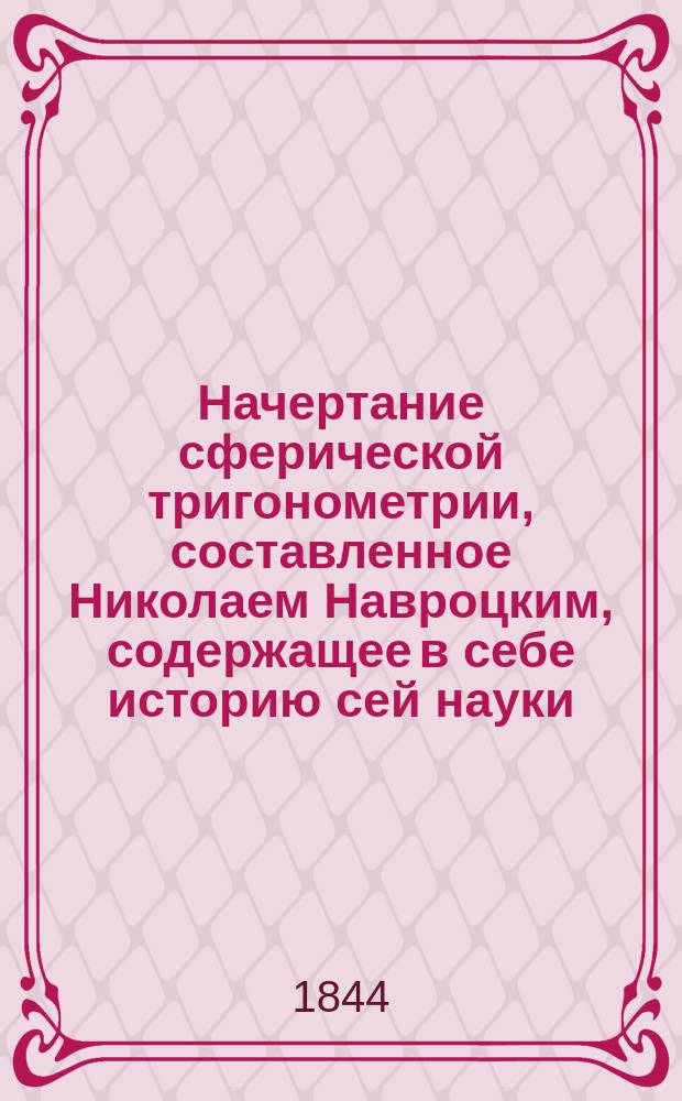 Начертание сферической тригонометрии, составленное Николаем Навроцким, содержащее в себе историю сей науки, изложение оной по способам Эйлера и Лагранжа, а равно некоторые особые выводы и формулы, встречающиеся в астрономии