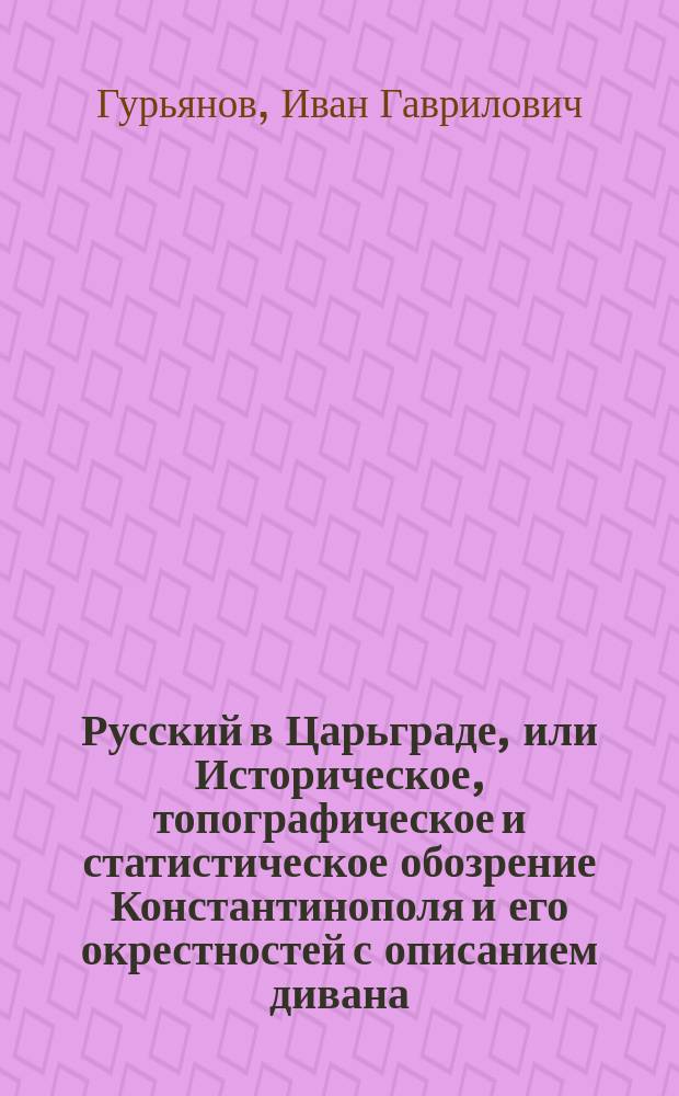 Русский в Царьграде, или Историческое, топографическое и статистическое обозрение Константинополя и его окрестностей с описанием дивана, важнейших должностей, пышных восточных титулов, как султана так и первых его чиновников, различных празднеств и церемониалов сераля, многих примечательных обыкновений турков и с кратким обозрением взятия Царьграда Магомедом Вторым в 1453 году, собранное Иваном Гурьяновым