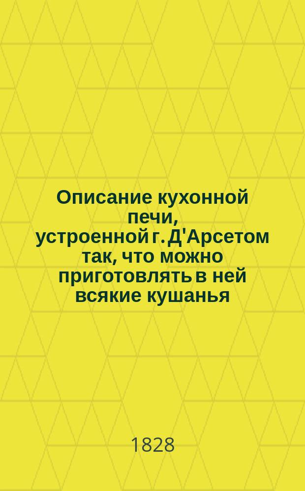 Описание кухонной печи, устроенной г. Д'Арсетом так, что можно приготовлять в ней всякие кушанья, не будучи обеспокоиваему ни парами, ни дымом, ниже каким-либо запахом : Пер. с фр. 2-го изд. и напеч. иждивением Имп. Вольн. экон. о-ва