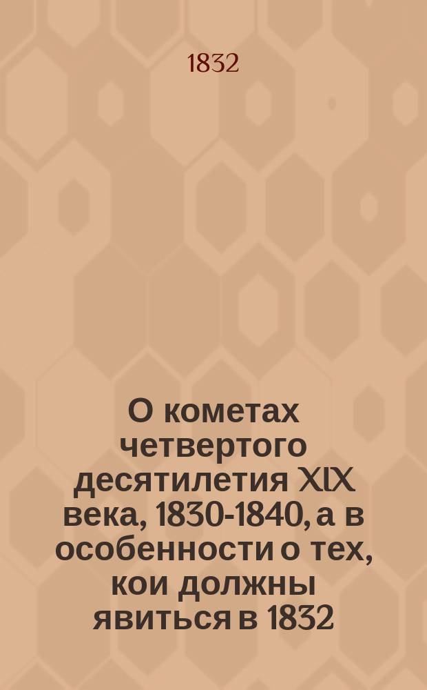 О кометах четвертого десятилетия XIX века, 1830-1840, а в особенности о тех, кои должны явиться в 1832, 1833, 1835, 1836 и 1839 годах, с присовокуплением рассуждения о строении, виде, свойстве, числе комет и о положении их путей : Пер. с нем