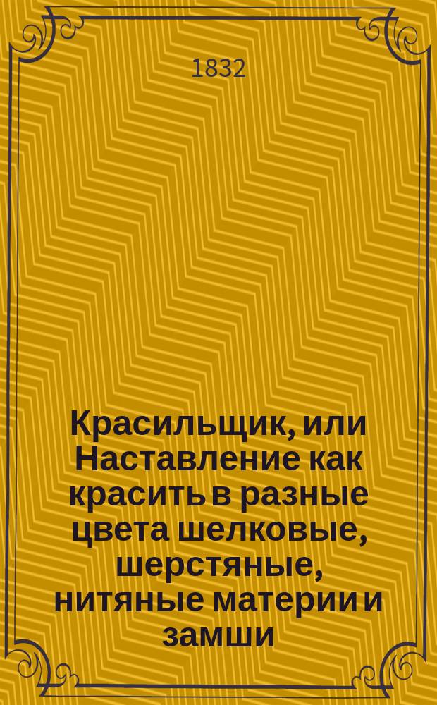 Красильщик, или Наставление как красить в разные цвета шелковые, шерстяные, нитяные материи и замши