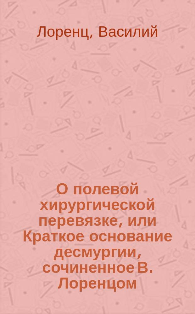 О полевой хирургической перевязке, или Краткое основание десмургии, сочиненное В. Лоренцом, Елисаветградского гусарского полка штаб-лекарем и медико-хирургом