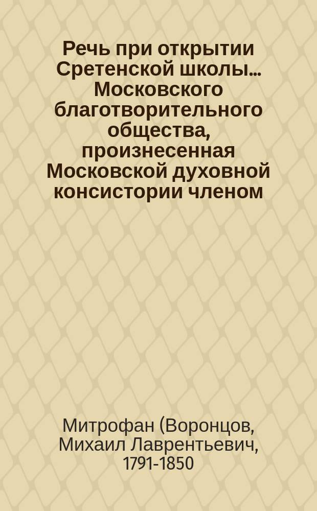 Речь при открытии Сретенской школы... Московского благотворительного общества, произнесенная Московской духовной консистории членом, Знаменского монастыря архимандритом и кавалером Митрофаном, 19-го декабря 1843 года