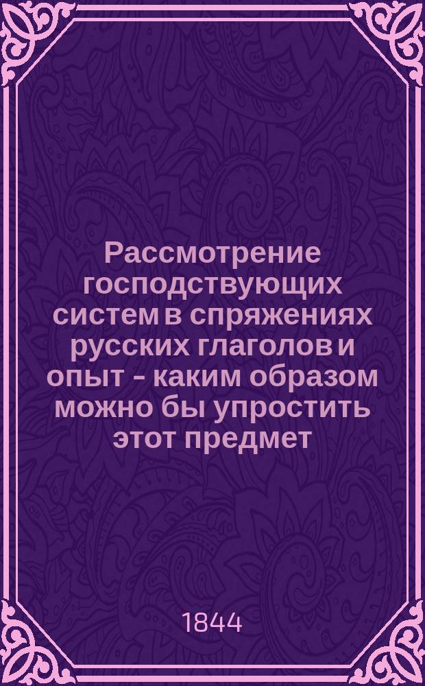 Рассмотрение господствующих систем в спряжениях русских глаголов и опыт - каким образом можно бы упростить этот предмет : Рассуждение студента врачеб. наук при Дерпт. ун-те Карла Яухци ..