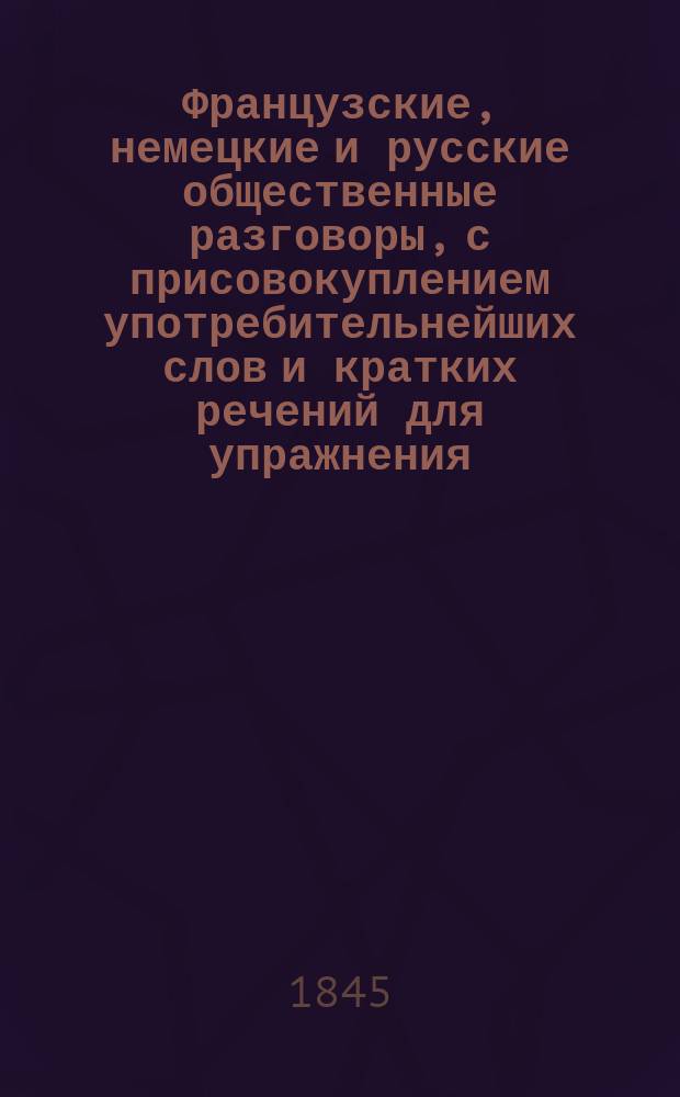 Французские, немецкие и русские общественные разговоры, с присовокуплением употребительнейших слов и кратких речений для упражнения, изданные в пользу юношества