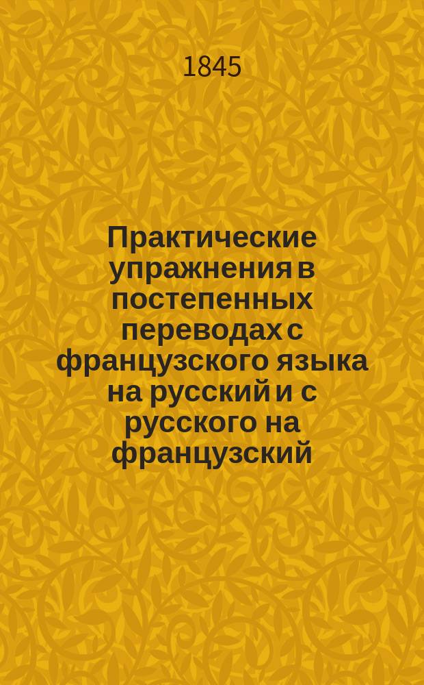 Практические упражнения в постепенных переводах с французского языка на русский и с русского на французский : С предварит. излож. правил синтаксиса : В 2-х отд. : В пользу рус. юношества изд. Яков Ланген