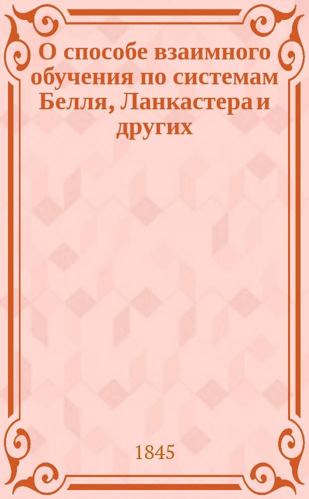 О способе взаимного обучения по системам Белля, Ланкастера и других : С излож. развития и успехов его в Англии, Франции и др. странах : Пер. с нем