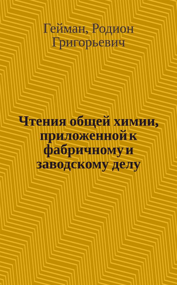 Чтения общей химии, приложенной к фабричному и заводскому делу : Сост. стеногр. по публ. курсу в 1841-42 г. преподанному для моск. фабрикантов Родион. Гейманом, проф. химии, чл. разн. учен. о-в рус. и иностр