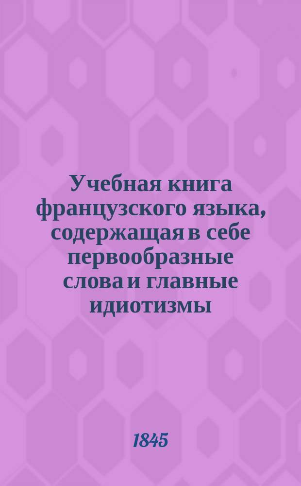 Учебная книга французского языка, содержащая в себе первообразные слова и главные идиотизмы, с присовокуплением алфавитного списка окончаний, по которому можно легко запомнить род всех имен существительных, составленная управляющим Училищем взаимного обучения и кавалером Яковом Гердом