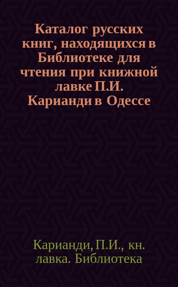 Каталог русских книг, находящихся в Библиотеке для чтения при книжной лавке П.И. Карианди в Одессе...